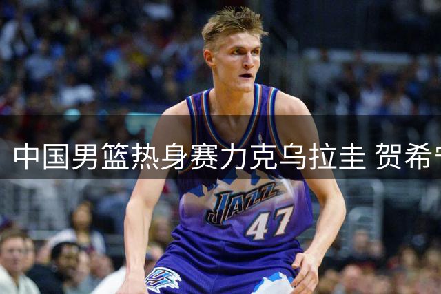 中国男篮热身赛力克乌拉圭 贺希宁17分领衔全队