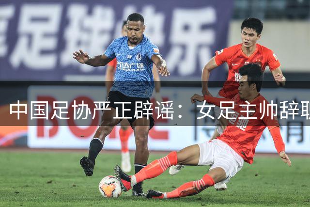 中国足协严正辟谣：女足主帅辞职传闻系虚假报道