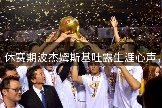 休赛期波杰姆斯基吐露生涯心声，换全新发型，续约谈判提上日程