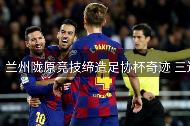 兰州陇原竞技缔造足协杯奇迹 三连跳晋级八强创甘肃足球新历史