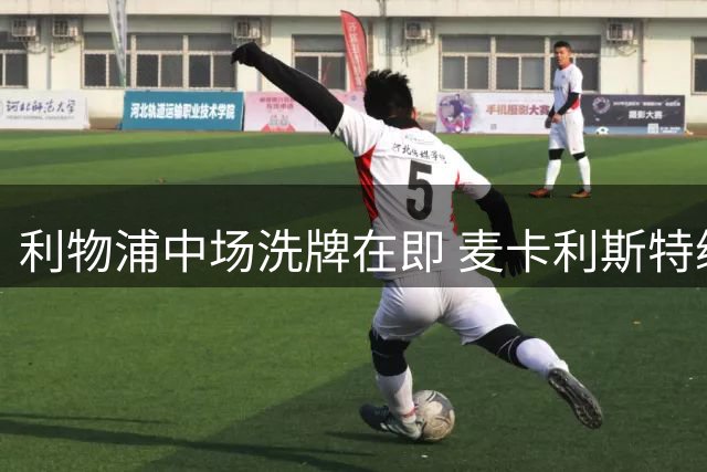 利物浦中场洗牌在即 麦卡利斯特续约僵局引离队猜想