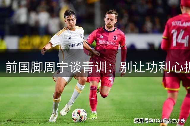 前国脚周宁谈青训：别让功利心扼杀孩子的运动天赋