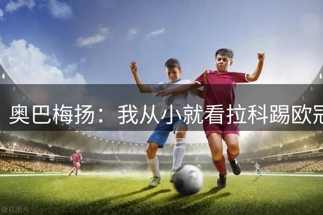 奥巴梅扬：我从小就看拉科踢欧冠了，我仍然能进球、能助攻