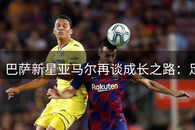 巴萨新星亚马尔再谈成长之路：足球让我忘记痛苦