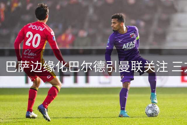 巴萨边缘化巴尔德引曼联关注 三方博弈陷僵局