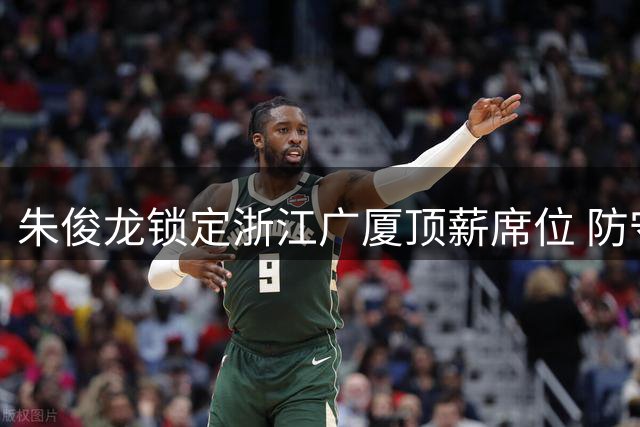 朱俊龙锁定浙江广厦顶薪席位 防守悍将获球队长期承诺