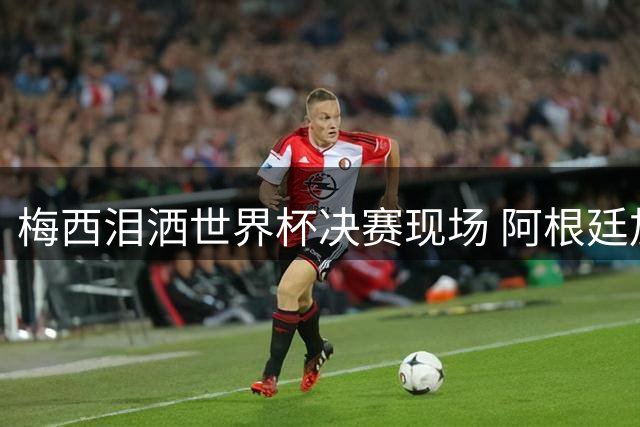 梅西泪洒世界杯决赛现场 阿根廷加时憾负西班牙痛失冠军