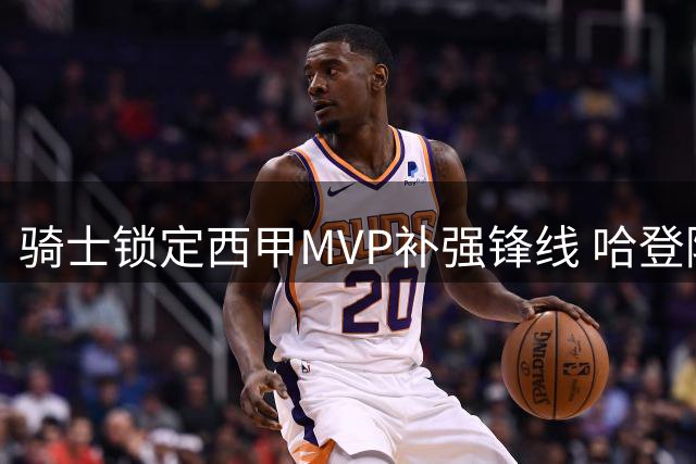 骑士锁定西甲MVP补强锋线 哈登降薪难题牵动库明加交易走向