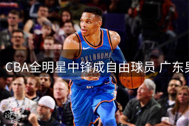 CBA全明星中锋成自由球员 广东男篮或面临激烈争夺战